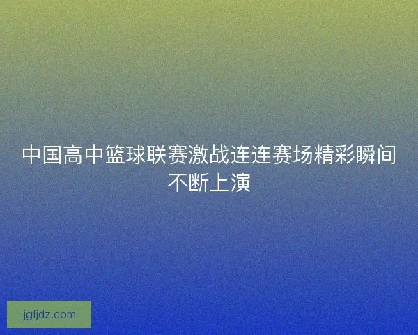 中国高中篮球联赛激战连连赛场精彩瞬间不断上演