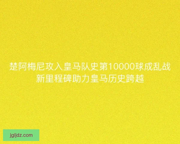 楚阿梅尼攻入皇马队史第10000球成乱战新里程碑助力皇马历史跨越
