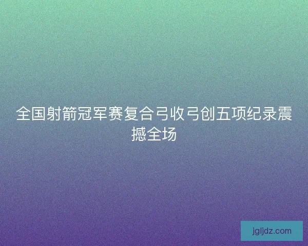 全国射箭冠军赛复合弓收弓创五项纪录震撼全场