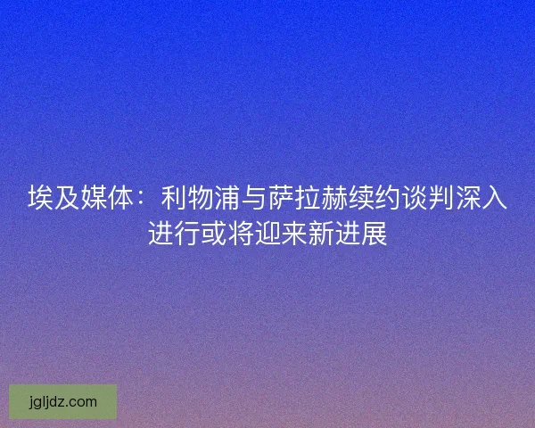 埃及媒体：利物浦与萨拉赫续约谈判深入进行或将迎来新进展