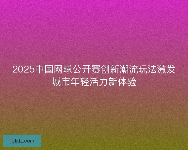 2025中国网球公开赛创新潮流玩法激发城市年轻活力新体验