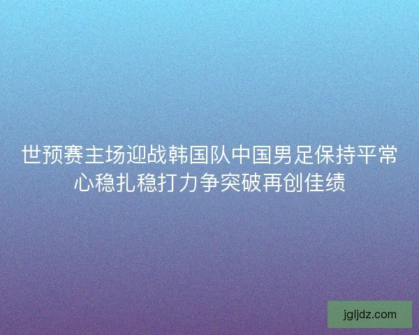 世预赛主场迎战韩国队中国男足保持平常心稳扎稳打力争突破再创佳绩