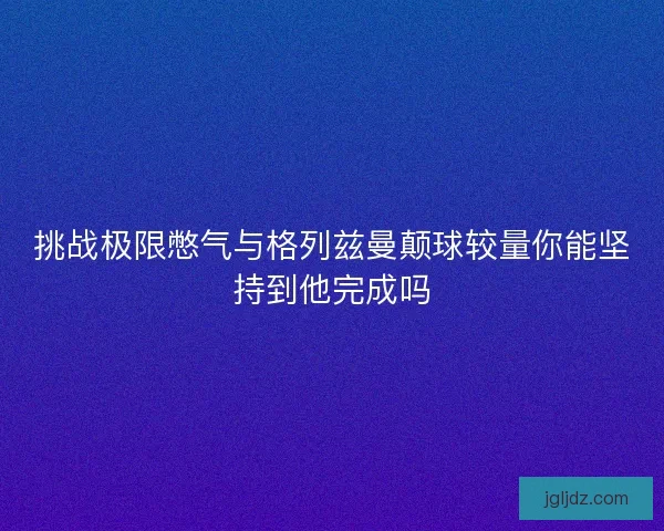 挑战极限憋气与格列兹曼颠球较量你能坚持到他完成吗
