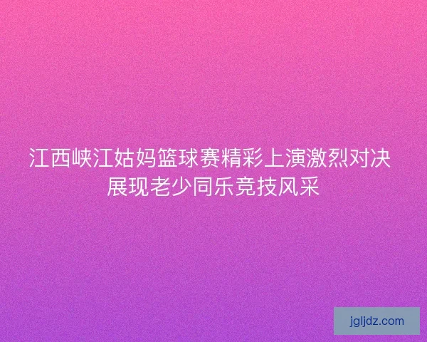 江西峡江姑妈篮球赛精彩上演激烈对决 展现老少同乐竞技风采