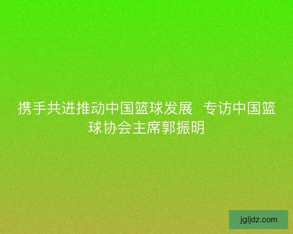 携手共进推动中国篮球发展  专访中国篮球协会主席郭振明