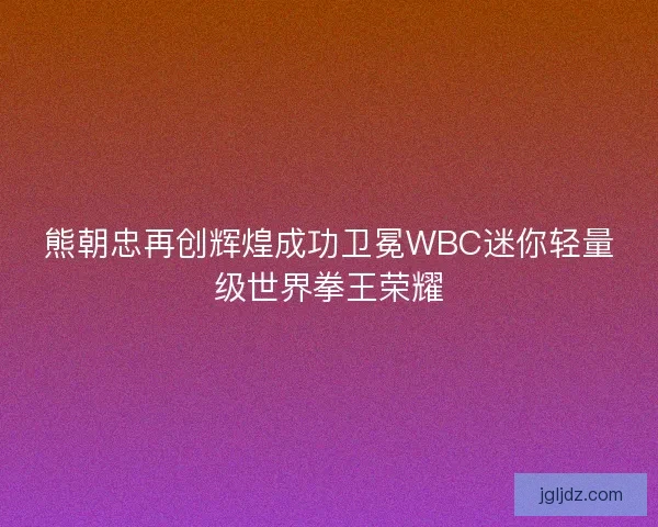熊朝忠再创辉煌成功卫冕WBC迷你轻量级世界拳王荣耀